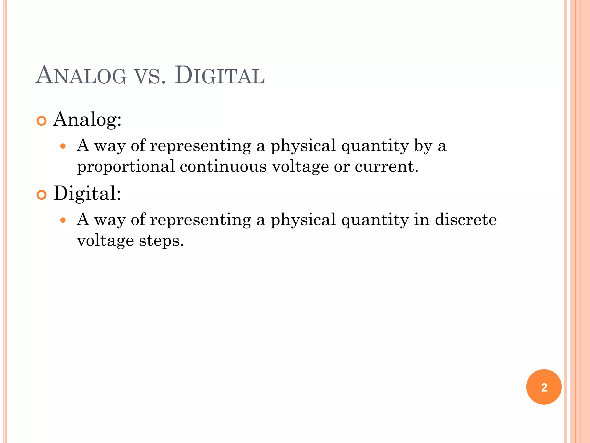 ANALOG VS. DIGITAL
 Analog:
 A way of representing a physical quantity by a
proportional continuous voltage or current.
 Digital:
 A way of representing a physical quantity in discrete
voltage steps.
2
 