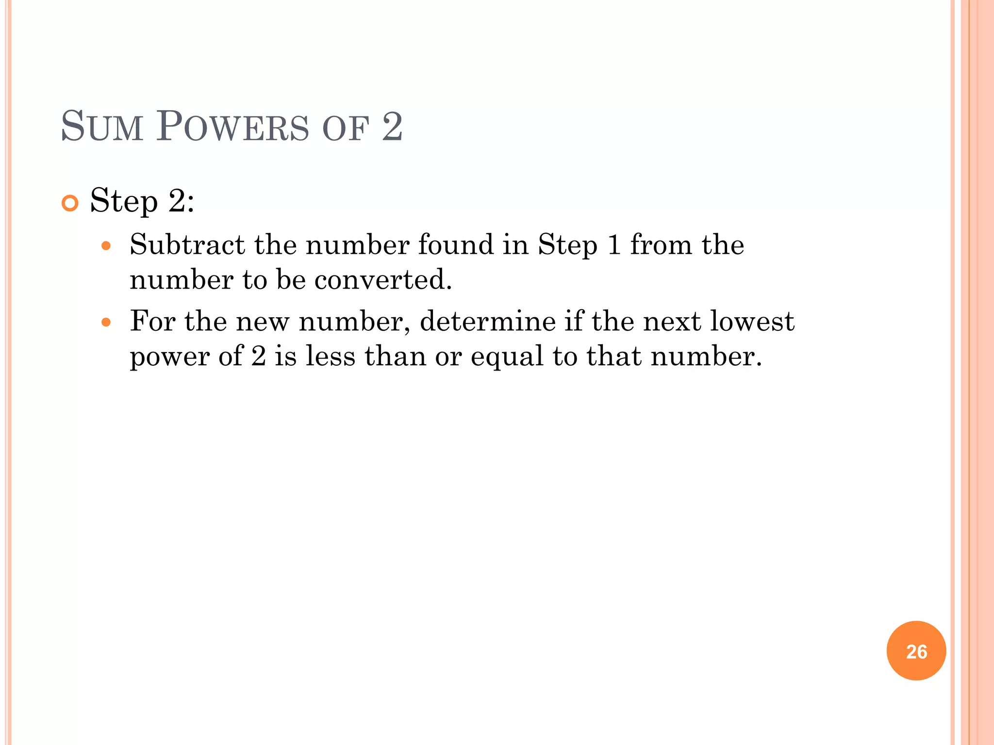 SUM POWERS OF 2
 Step 2:
 Subtract the number found in Step 1 from the
number to be converted.
 For the new number, determine if the next lowest
power of 2 is less than or equal to that number.
26
 