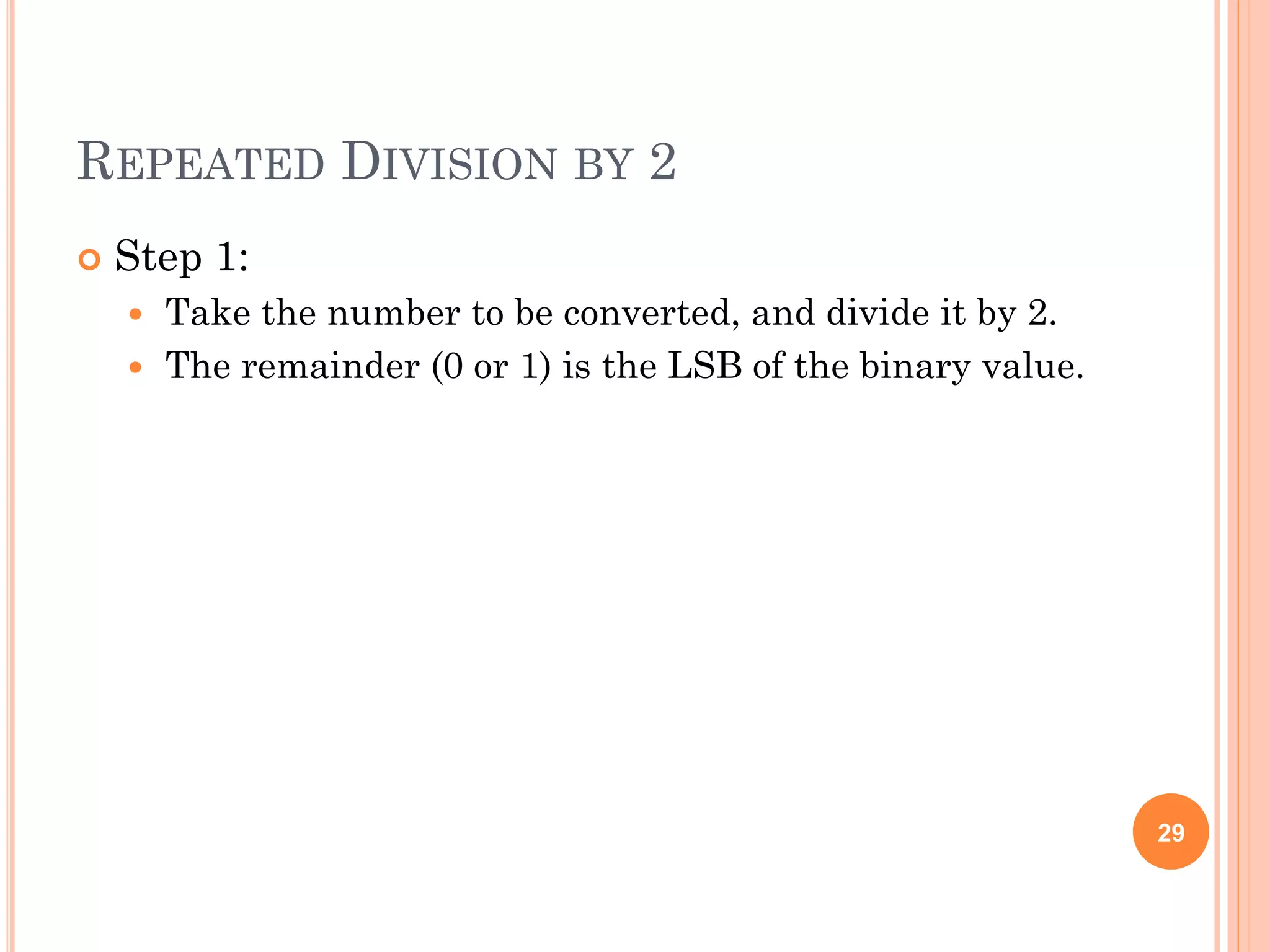REPEATED DIVISION BY 2
 Step 1:
 Take the number to be converted, and divide it by 2.
 The remainder (0 or 1) is the LSB of the binary value.
29
 