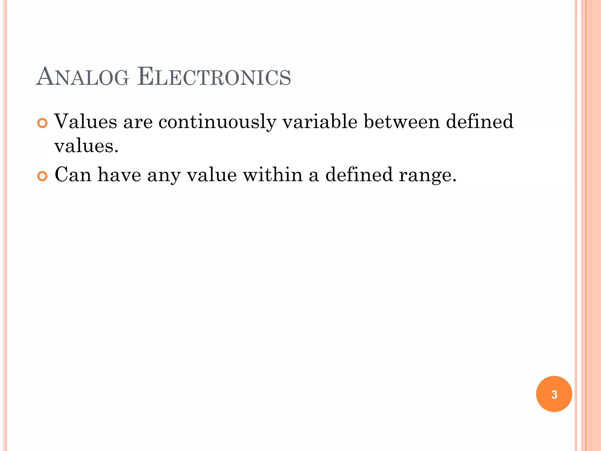 ANALOG ELECTRONICS
 Values are continuously variable between defined
values.
 Can have any value within a defined range.
3
 