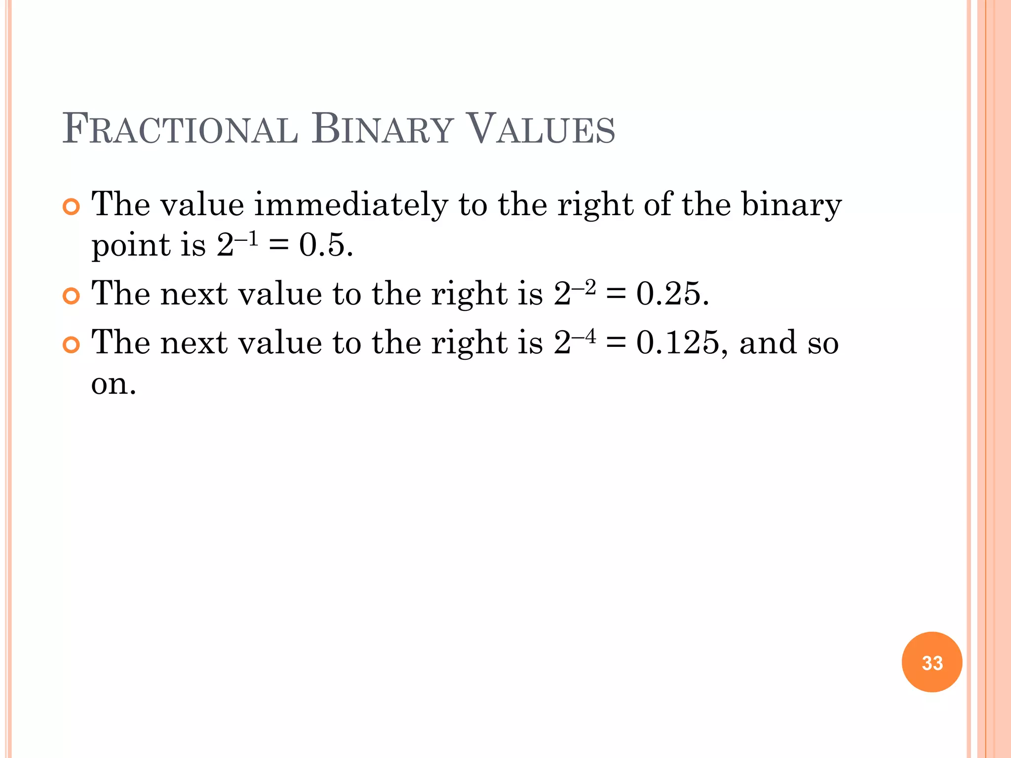 FRACTIONAL BINARY VALUES
 The value immediately to the right of the binary
point is 2–1 = 0.5.
 The next value to the right is 2–2 = 0.25.
 The next value to the right is 2–4 = 0.125, and so
on.
33
 