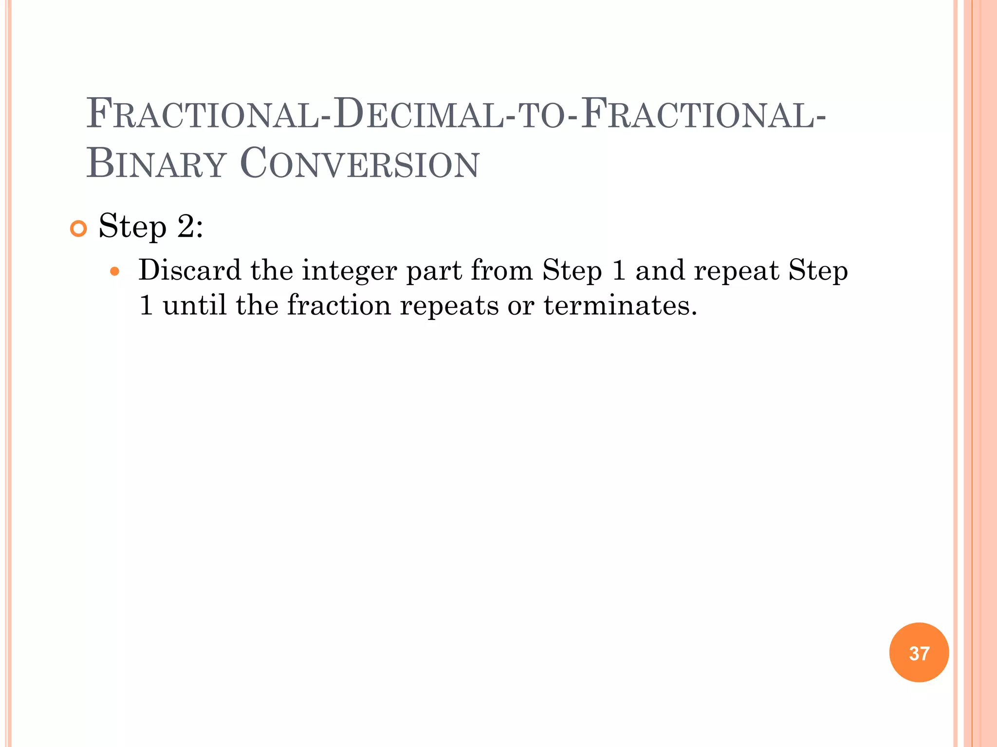 FRACTIONAL-DECIMAL-TO-FRACTIONAL-
BINARY CONVERSION
 Step 2:
 Discard the integer part from Step 1 and repeat Step
1 until the fraction repeats or terminates.
37
 