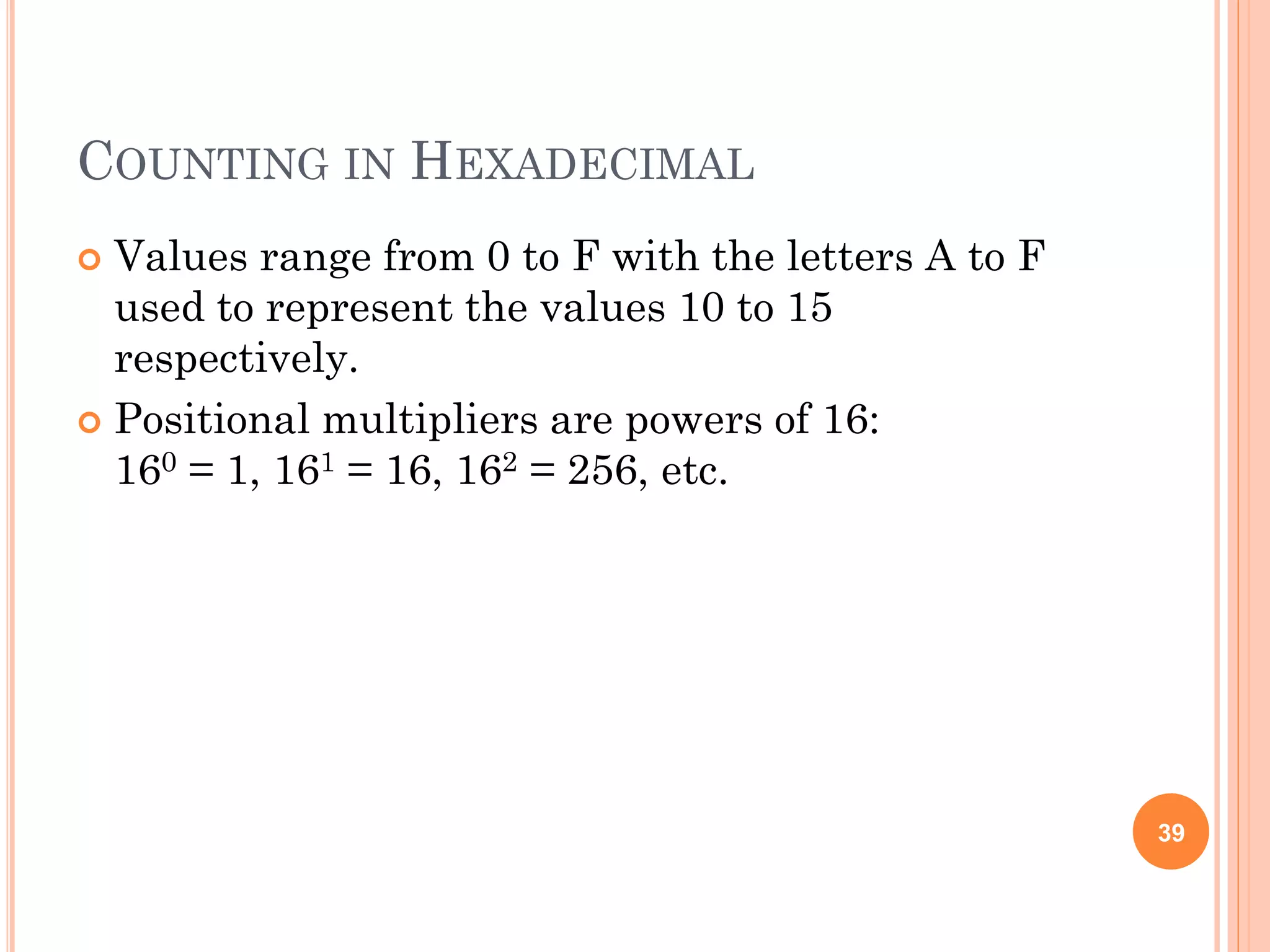 COUNTING IN HEXADECIMAL
 Values range from 0 to F with the letters A to F
used to represent the values 10 to 15
respectively.
 Positional multipliers are powers of 16:
160 = 1, 161 = 16, 162 = 256, etc.
39
 