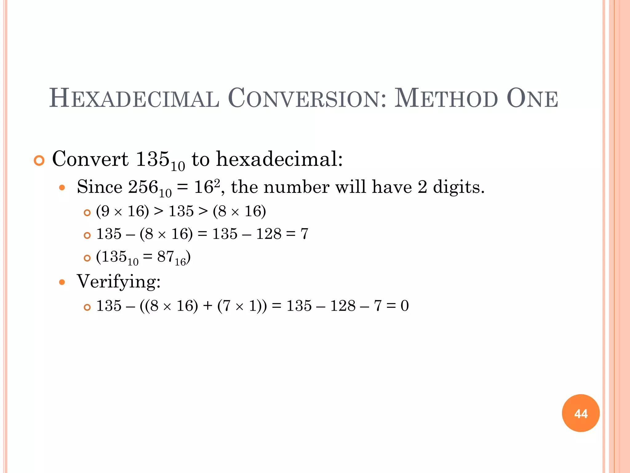 HEXADECIMAL CONVERSION: METHOD ONE
 Convert 13510 to hexadecimal:
 Since 25610 = 162, the number will have 2 digits.
 (9  16) > 135 > (8  16)
 135 – (8  16) = 135 – 128 = 7
 (13510 = 8716)
 Verifying:
 135 – ((8  16) + (7  1)) = 135 – 128 – 7 = 0
44
 