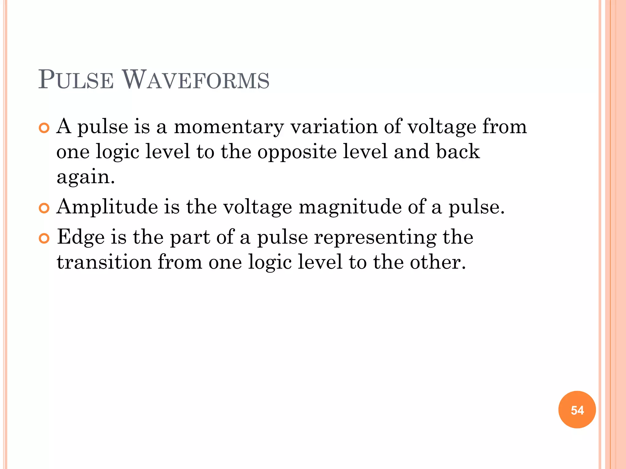 PULSE WAVEFORMS
 A pulse is a momentary variation of voltage from
one logic level to the opposite level and back
again.
 Amplitude is the voltage magnitude of a pulse.
 Edge is the part of a pulse representing the
transition from one logic level to the other.
54
 
