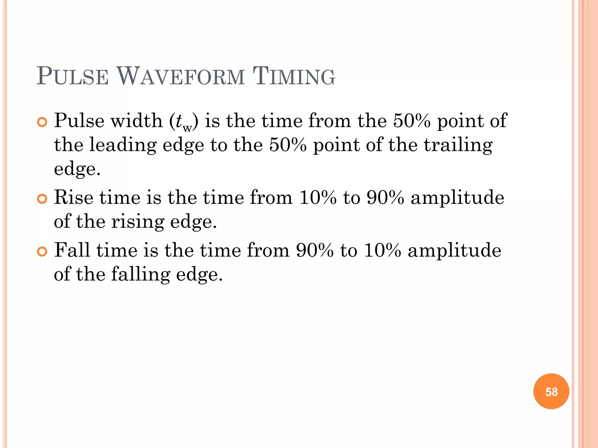 PULSE WAVEFORM TIMING
 Pulse width (tw) is the time from the 50% point of
the leading edge to the 50% point of the trailing
edge.
 Rise time is the time from 10% to 90% amplitude
of the rising edge.
 Fall time is the time from 90% to 10% amplitude
of the falling edge.
58
 