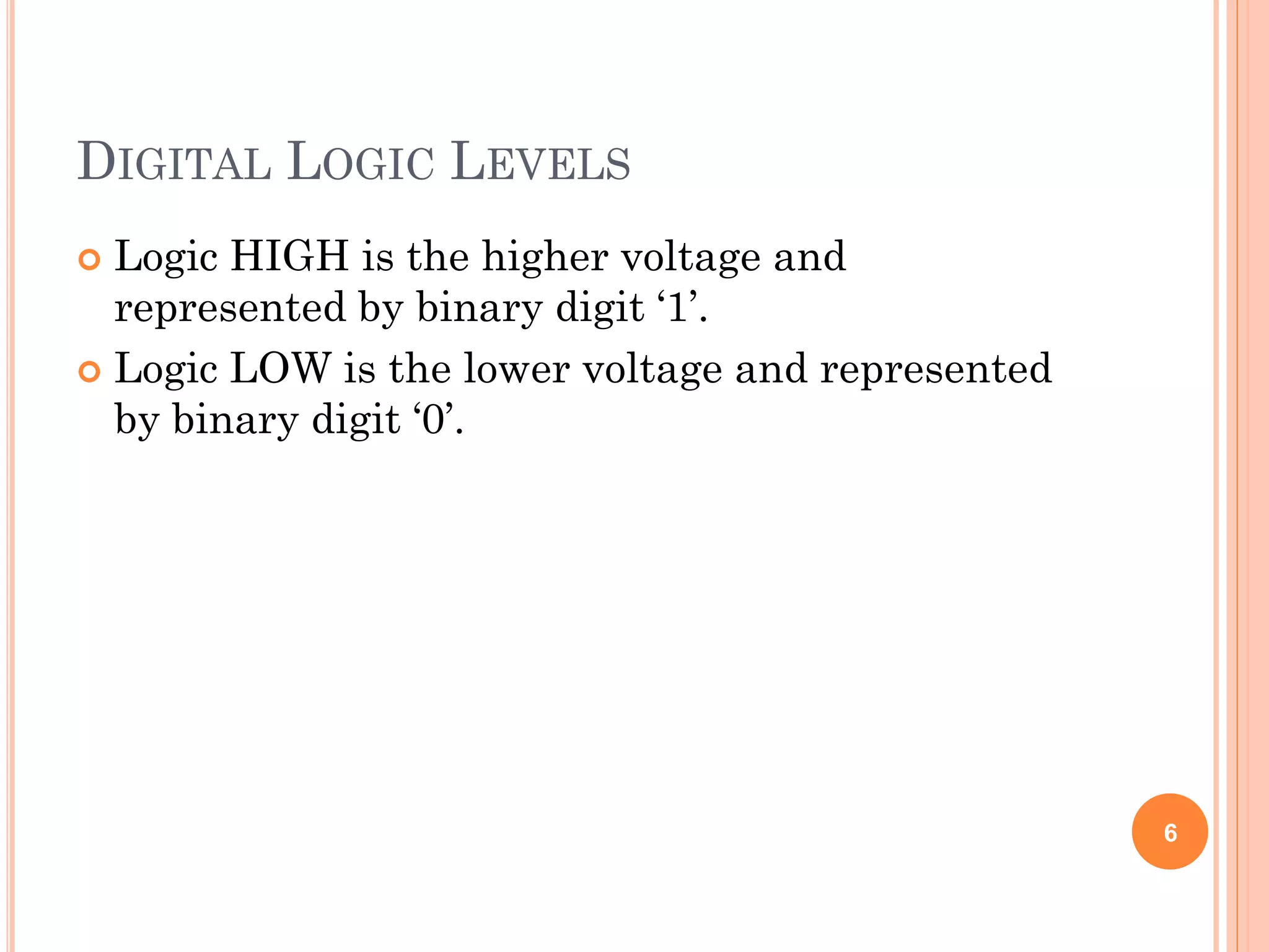 DIGITAL LOGIC LEVELS
 Logic HIGH is the higher voltage and
represented by binary digit ‘1’.
 Logic LOW is the lower voltage and represented
by binary digit ‘0’.
6
 