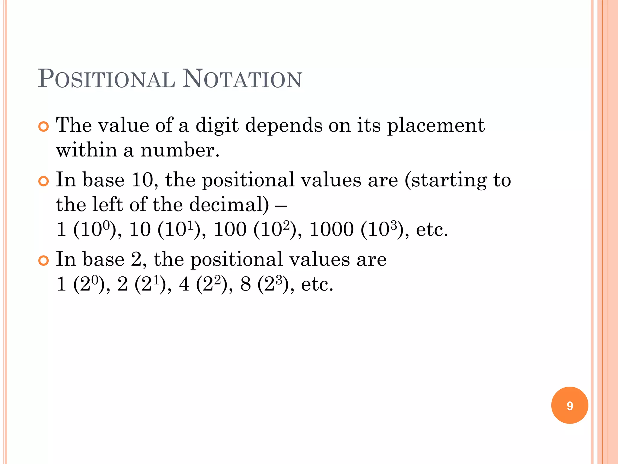 POSITIONAL NOTATION
 The value of a digit depends on its placement
within a number.
 In base 10, the positional values are (starting to
the left of the decimal) –
1 (100), 10 (101), 100 (102), 1000 (103), etc.
 In base 2, the positional values are
1 (20), 2 (21), 4 (22), 8 (23), etc.
9
 