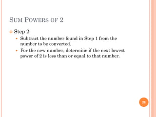 SUM POWERS OF 2
 Step 2:
 Subtract the number found in Step 1 from the
number to be converted.
 For the new number, determine if the next lowest
power of 2 is less than or equal to that number.
26
 