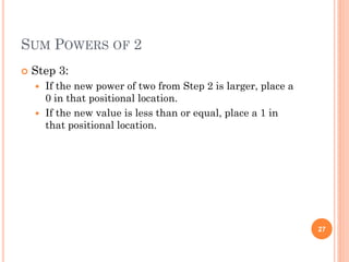 SUM POWERS OF 2
 Step 3:
 If the new power of two from Step 2 is larger, place a
0 in that positional location.
 If the new value is less than or equal, place a 1 in
that positional location.
27
 