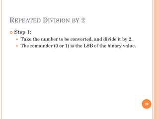 REPEATED DIVISION BY 2
 Step 1:
 Take the number to be converted, and divide it by 2.
 The remainder (0 or 1) is the LSB of the binary value.
29
 