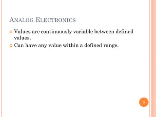 ANALOG ELECTRONICS
 Values are continuously variable between defined
values.
 Can have any value within a defined range.
3
 