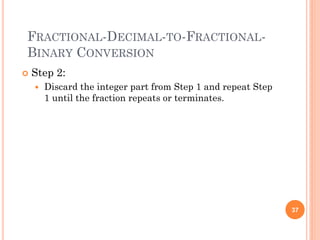 FRACTIONAL-DECIMAL-TO-FRACTIONAL-
BINARY CONVERSION
 Step 2:
 Discard the integer part from Step 1 and repeat Step
1 until the fraction repeats or terminates.
37
 