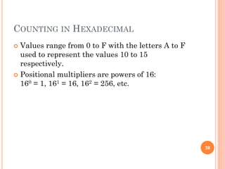 COUNTING IN HEXADECIMAL
 Values range from 0 to F with the letters A to F
used to represent the values 10 to 15
respectively.
 Positional multipliers are powers of 16:
160 = 1, 161 = 16, 162 = 256, etc.
39
 