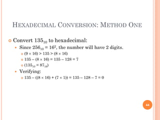 HEXADECIMAL CONVERSION: METHOD ONE
 Convert 13510 to hexadecimal:
 Since 25610 = 162, the number will have 2 digits.
 (9  16) > 135 > (8  16)
 135 – (8  16) = 135 – 128 = 7
 (13510 = 8716)
 Verifying:
 135 – ((8  16) + (7  1)) = 135 – 128 – 7 = 0
44
 