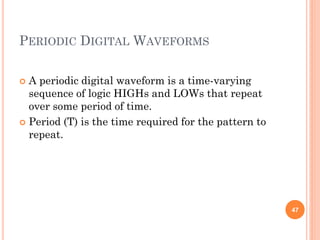 PERIODIC DIGITAL WAVEFORMS
 A periodic digital waveform is a time-varying
sequence of logic HIGHs and LOWs that repeat
over some period of time.
 Period (T) is the time required for the pattern to
repeat.
47
 