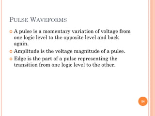 PULSE WAVEFORMS
 A pulse is a momentary variation of voltage from
one logic level to the opposite level and back
again.
 Amplitude is the voltage magnitude of a pulse.
 Edge is the part of a pulse representing the
transition from one logic level to the other.
54
 