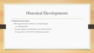 Historical Developments
2. Limited-service hotels
- 1980 targeted business market on a limited budget
– ex. Hampton Inn
- Features: spacious comfortable room, limited food &
beverage, first to offer 100% satisfaction guarantee
 