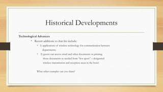 Historical Developments
Technological Advances
• Recent additions to that list include:
• 1) applications of wireless technology for communication between
departments;
• 2) guests can access email and other documents or printing
those documents as needed from “hot spots” – designated
wireless transmission and reception areas in the hotel.
What other examples can you share?
 