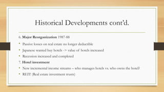 Historical Developments cont’d.
6. Major Reorganization 1987-88
• Passive losses on real estate no longer deductible
• Japanese wanted buy hotels -> value of hotels increased
• Recession increased and completed
7. Hotel investment
• New incremental income streams – who manages hotels vs. who owns the hotel?
• REIT (Real estate investment trusts)
 
