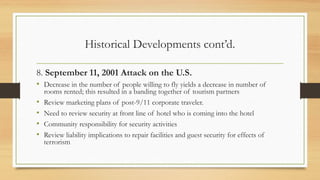 Historical Developments cont’d.
8. September 11, 2001 Attack on the U.S.
• Decrease in the number of people willing to fly yields a decrease in number of
rooms rented; this resulted in a banding together of tourism partners
• Review marketing plans of post-9/11 corporate traveler.
• Need to review security at front line of hotel who is coming into the hotel
• Community responsibility for security activities
• Review liability implications to repair facilities and guest security for effects of
terrorism
 