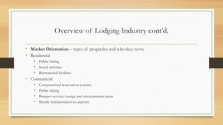 Overview of Lodging Industry cont’d.
• Market Orientation – types of properties and who they serve
• Residential
• Public dining
• Social activities
• Recreational facilities
• Commercial
• Computerized reservation systems
• Public dining
• Banquet service, lounge and entertainment areas
• Shuttle transportation to airports
 