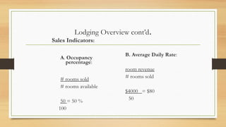 Lodging Overview cont’d.
Sales Indicators:
A. Occupancy
percentage:
# rooms sold
# rooms available
50 = 50 %
100
B. Average Daily Rate:
room revenue
# rooms sold
$4000_ = $80
50
 