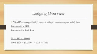 Lodging Overview
• Yield Percentage Facility’s success in selling its room inventory on a daily basis
Rooms sold x ADR
Rooms avail x Rack Rate
50 x $80 = $4,000
100 x $120 = $12,000 = 33.3 % Yield
 