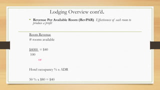 Lodging Overview cont’d.
• Revenue Per Available Room (RevPAR) Effectiveness of each room to
produce a profit
Room Revenue
# rooms available
$4000 = $40
100
or
Hotel occupancy % x ADR
50 % x $80 = $40
 