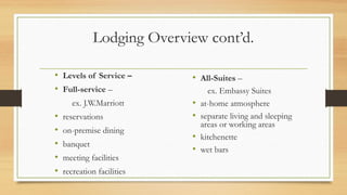 Lodging Overview cont’d.
• Levels of Service –
• Full-service –
ex. J.W.Marriott
• reservations
• on-premise dining
• banquet
• meeting facilities
• recreation facilities
• All-Suites –
ex. Embassy Suites
• at-home atmosphere
• separate living and sleeping
areas or working areas
• kitchenette
• wet bars
 