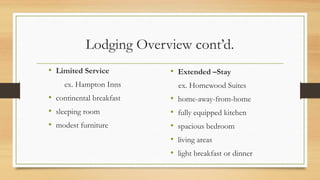 Lodging Overview cont’d.
• Limited Service
ex. Hampton Inns
• continental breakfast
• sleeping room
• modest furniture
• Extended –Stay
ex. Homewood Suites
• home-away-from-home
• fully equipped kitchen
• spacious bedroom
• living areas
• light breakfast or dinner
 