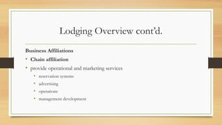 Lodging Overview cont’d.
Business Affiliations
• Chain affiliation
• provide operational and marketing services
• reservation systems
• advertising
• operations
• management development
 