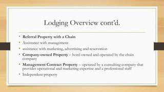 Lodging Overview cont’d.
• Referral Property with a Chain
• Assistance with management
• assistance with marketing, advertising and reservation
• Company-owned Property – hotel owned and operated by the chain
company
• Management Contract Property – operated by a consulting company that
provides operational and marketing expertise and a professional staff
• Independent property
 
