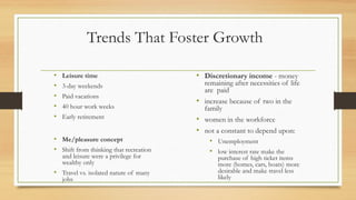 Trends That Foster Growth
• Leisure time
• 3-day weekends
• Paid vacations
• 40 hour work weeks
• Early retirement
• Me/pleasure concept
• Shift from thinking that recreation
and leisure were a privilege for
wealthy only
• Travel vs. isolated nature of many
jobs
• Discretionary income - money
remaining after necessities of life
are paid
• increase because of two in the
family
• women in the workforce
• not a constant to depend upon:
• Unemployment
• low interest rate make the
purchase of high ticket items
more (homes, cars, boats) more
desirable and make travel less
likely
 