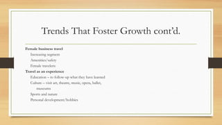 Trends That Foster Growth cont’d.
Female business travel
Increasing segment
Amenities/safety
Female travelers:
Travel as an experience
Education – to follow-up what they have learned
Culture – visit art, theatre, music, opera, ballet,
museums
Sports and nature
Personal development/hobbies
 