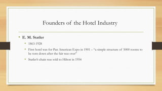 Founders of the Hotel Industry
• E. M. Statler
• 1863-1928
• First hotel was for Pan American Expo in 1901 – “a simple structure of 5000 rooms to
be torn down after the fair was over”
• Statler’s chain was sold to Hilton in 1954
 