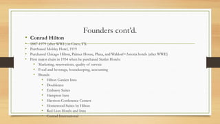 Founders cont’d.
• Conrad Hilton
• 1887-1979 (after WWI ) in Cisco, TX
• Purchased Mobley Hotel, 1919
• Purchased Chicago Hilton, Palmer House, Plaza, and Waldorf=Astoria hotels (after WWII)
• First major chain in 1954 when he purchased Statler Hotels:
• Marketing, reservations, quality of service
• Food and beverage, housekeeping, accounting
• Brands:
• Hilton Garden Inns
• Doubletree
• Embassy Suites
• Hampton Inns
• Harrison Conference Centers
• Homewood Suites by Hilton
• Red Lion Hotels and Inns
• Conrad International
 