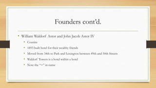 Founders cont’d.
• William Waldorf Astor and John Jacob Astor IV
• Cousins
• 1893 built hotel for their wealthy friends
• Moved from 34th to Park and Lexington between 49th and 50th Streets
• Waldorf Towers is a hotel within a hotel
• Note the “=” in name
 