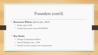 Founders cont’d.
• Kemmons Wilson (died in Jan. 2003)
• Family trip in 1952
• Central reservation system HOLIDEX
• Ray Shultz
• Protégé of Kemmons Wilson
• Started Hampton Inn - 1984
• Limited service concept; cost consciousness
 