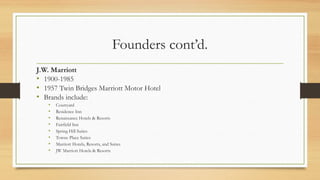 Founders cont’d.
J.W. Marriott
• 1900-1985
• 1957 Twin Bridges Marriott Motor Hotel
• Brands include:
• Courtyard
• Residence Inn
• Renaissance Hotels & Resorts
• Fairfield Inn
• Spring Hill Suites
• Towne Place Suites
• Marriott Hotels, Resorts, and Suites
• JW Marriott Hotels & Resorts
 