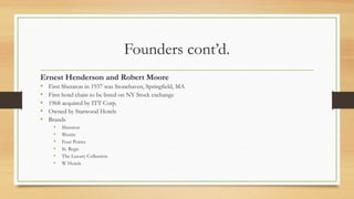 Founders cont’d.
Ernest Henderson and Robert Moore
• First Sheraton in 1937 was Stonehaven, Springfield, MA
• First hotel chain to be listed on NY Stock exchange
• 1968 acquired by ITT Corp.
• Owned by Starwood Hotels
• Brands
• Sheraton
• Westin
• Four Points
• St. Regis
• The Luxury Collection
• W Hotels
 