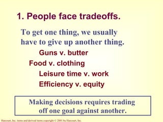 Harcourt, Inc. items and derived items copyright © 2001 by Harcourt, Inc.
1. People face tradeoffs.
To get one thing, we usually
have to give up another thing.
Guns v. butter
Food v. clothing
Leisure time v. work
Efficiency v. equity
Making decisions requires trading
off one goal against another.
 
