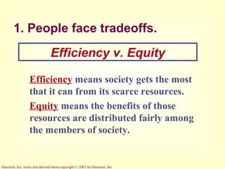 Harcourt, Inc. items and derived items copyright © 2001 by Harcourt, Inc.
1. People face tradeoffs.
Efficiency means society gets the most
that it can from its scarce resources.
Equity means the benefits of those
resources are distributed fairly among
the members of society.
Efficiency v. Equity
 