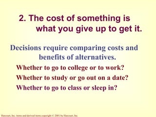 Harcourt, Inc. items and derived items copyright © 2001 by Harcourt, Inc.
2. The cost of something is
what you give up to get it.
Decisions require comparing costs and
benefits of alternatives.
Whether to go to college or to work?
Whether to study or go out on a date?
Whether to go to class or sleep in?
 