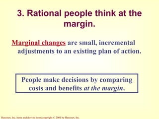 Harcourt, Inc. items and derived items copyright © 2001 by Harcourt, Inc.
3. Rational people think at the
margin.
Marginal changes are small, incremental
adjustments to an existing plan of action.
People make decisions by comparing
costs and benefits at the margin.
 