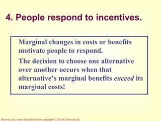 Harcourt, Inc. items and derived items copyright © 2001 by Harcourt, Inc.
4. People respond to incentives.
Marginal changes in costs or benefits
motivate people to respond.
The decision to choose one alternative
over another occurs when that
alternative’s marginal benefits exceed its
marginal costs!
 