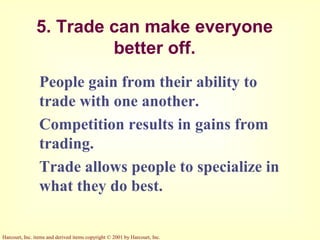 Harcourt, Inc. items and derived items copyright © 2001 by Harcourt, Inc.
5. Trade can make everyone
better off.
People gain from their ability to
trade with one another.
Competition results in gains from
trading.
Trade allows people to specialize in
what they do best.
 