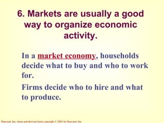 Harcourt, Inc. items and derived items copyright © 2001 by Harcourt, Inc.
6. Markets are usually a good
way to organize economic
activity.
In a market economy, households
decide what to buy and who to work
for.
Firms decide who to hire and what
to produce.
 