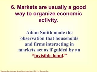 Harcourt, Inc. items and derived items copyright © 2001 by Harcourt, Inc.
6. Markets are usually a good
way to organize economic
activity.
Adam Smith made the
observation that households
and firms interacting in
markets act as if guided by an
“invisible hand.”
 