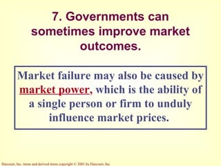 Harcourt, Inc. items and derived items copyright © 2001 by Harcourt, Inc.
7. Governments can
sometimes improve market
outcomes.
Market failure may also be caused by
market power, which is the ability of
a single person or firm to unduly
influence market prices.
 